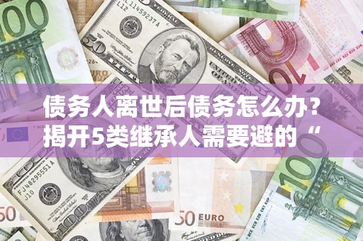 北京债务人离世后债务怎么办？揭开5类继承人需要避的“坑”